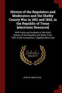History of the Regulators and Moderators and the Shelby County War in 1841 and 1842, in the Republic of Texas .electronic Resource.. With Facts and Incidents in the Early History of the Repub, John W. Middleton