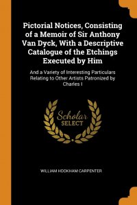 Pictorial Notices, Consisting of a Memoir of Sir Anthony Van Dyck, With a Descriptive Catalogue of the Etchings Executed by Him. And a Variety of Interesting Particulars Relating to Other Art