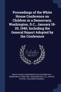 Proceedings of the White House Conference on Children in a Democracy, Washington, D.C., January 18-20, 1940, Including the General Report Adopted by the Conference, White House Conference on Children in a, United States. Children's Bureau