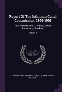 Report Of The Isthmian Canal Commission, 1899-1901. Rear Admiral John G. Walker, United States Navy, President; Volume 1