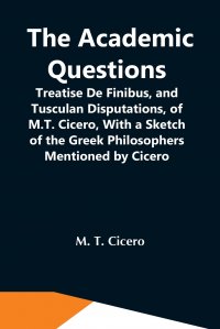 The Academic Questions; Treatise De Finibus, And Tusculan Disputations, Of M.T. Cicero, With A Sketch Of The Greek Philosophers Mentioned By Cicero