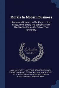Morals In Modern Business. Addresses Delivered In The Page Lecture Series, 1908, Before The Senior Class Of The Sheffield Scientific School, Yale University Yale University. Sheffield Scientific Sc, Edward Day Page, George William Alger купить читать скачать онлайн - BookMix.ru