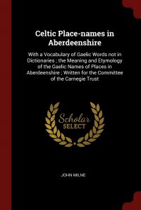 Celtic Place-names in Aberdeenshire. With a Vocabulary of Gaelic Words not in Dictionaries ; the Meaning and Etymology of the Gaelic Names of Places in Aberdeenshire ; Written for the Committ, John Milne