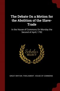 The Debate On a Motion for the Abolition of the Slave-Trade. In the House of Commons On Monday the Second of April, 1792 Great Britain. Parliament. House of Comm купить читать скачать онлайн - BookMix.ru