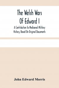 The Welsh Wars Of Edward I. A Contribution To Mediaeval Military History, Based On Original Documents John Edward Morris купить читать скачать онлайн - BookMix.ru