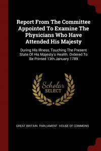 Report From The Committee Appointed To Examine The Physicians Who Have Attended His Majesty. During His Illness, Touching The Present State Of His Majesty's Health. Ordered To Be Printed Great Britain. Parliament. House of Comm купить читать скачать онлайн - BookMix.ru