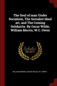 The Soul of man Under Socialism, The Socialist Ideal art, and The Coming Solidarity. By Oscar Wilde, William Morris, W.C. Owen