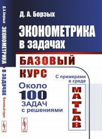 Эконометрика в задачах. Базовый курс. С примерами в среде MATLAB. Около 100 задач с решениями, Д. А. Борзых