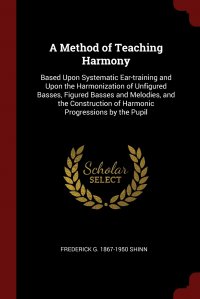 A Method of Teaching Harmony. Based Upon Systematic Ear-training and Upon the Harmonization of Unfigured Basses, Figured Basses and Melodies, and the Construction of Harmonic Progressions by Frederick G. 1867-1950 Shinn купить читать скачать онлайн - BookMix.ru