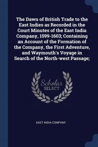 The Dawn of British Trade to the East Indies as Recorded in the Court Minutes of the East India Company, 1599-1603; Containing an Account of the Formation of the Company, the First Adventure, East India Company купить читать скачать онлайн - BookMix.ru