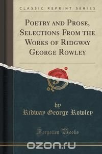 Poetry and Prose, Selections From the Works of Ridgway George Rowley (Classic Reprint)