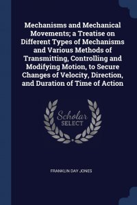 Mechanisms and Mechanical Movements; a Treatise on Different Types of Mechanisms and Various Methods of Transmitting, Controlling and Modifying Motion, to Secure Changes of Velocity, Directio Franklin Day Jones купить читать скачать онлайн - BookMix.ru