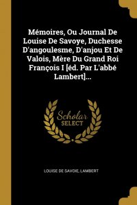 Memoires, Ou Journal De Louise De Savoye, Duchesse D'angoulesme, D'anjou Et De Valois, Mere Du Grand Roi Francois I .ed. Par L'abbe Lambert....
