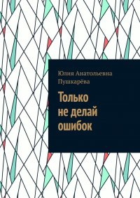 Только не делай ошибок, Юлия Анатольевна Пушкарева Только не делай ошибок, Юлия Анатольевна Пушкарева