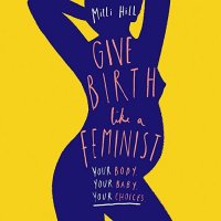 Give Birth Like a Feminist: Your body. Your baby. Your choices