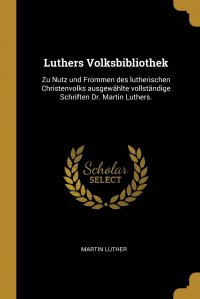Luthers Volksbibliothek. Zu Nutz und Frommen des lutherischen Christenvolks ausgewahlte vollstandige Schriften Dr. Martin Luthers