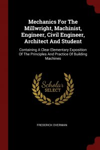Mechanics For The Millwright, Machinist, Engineer, Civil Engineer, Architect And Student. Containing A Clear Elementary Exposition Of The Principles And Practice Of Building Machines