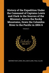 History of the Expedition Under the Command of Captains Lewis and Clark to the Sources of the Missouri, Across the Rocky Mountains, Down the Columbia River to the Pacific in 1804-6; Volume 2 Meriwether Lewis, William Clark, Paul Allen купить читать скачать онлайн - BookMix.ru