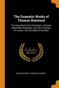 The Dramatic Works of Thomas Heywood. The Faire Maid of the Exchange. a Woman Killed With Kindnesse. the Four Prentises of London. the Fair Maid of the West John Pearson, Thomas Heywood купить читать скачать онлайн - BookMix.ru