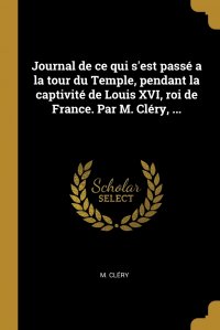 Journal de ce qui s'est passe a la tour du Temple, pendant la captivite de Louis XVI, roi de France. Par M. Clery, ...