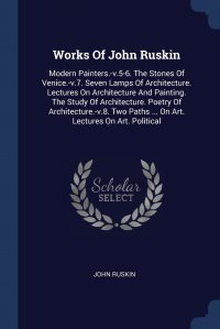 Works Of John Ruskin. Modern Painters.-v.5-6. The Stones Of Venice.-v.7. Seven Lamps Of Architecture. Lectures On Architecture And Painting. The Study Of Architecture. Poetry Of Architecture
