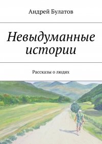 Невыдуманные истории. Рассказы о людях Андрей Булатов купить читать скачать онлайн - BookMix.ru