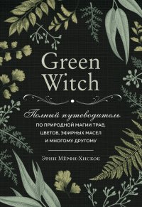 Green Witch. Полный путеводитель по природной магии трав, цветов, эфирных масел и многому другому, Эрин Мерфи-Хискок
