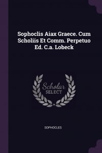 Sophoclis Aiax Graece. Cum Scholiis Et Comm. Perpetuo Ed. C.a. Lobeck Софокл купить читать скачать онлайн - BookMix.ru