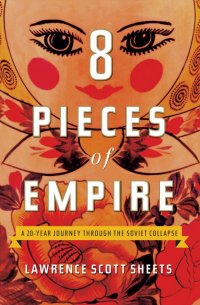 Eight Pieces of Empire: A 20-Year Journey Through the Soviet Collapse. Восемь частей империи: 20-летнее путешествие сквозь советский коллапс. Лоуренс Скотт Шитс, Lawrence Scott Sheets