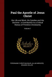 Paul the Apostle of Jesus Christ. His Life and Work, His Epistles and His Doctrine : a Contribution to a Critical History of Primitive Christianity; Volume 1, Ferdinand Christian Baur, Allan Menzies, Eduard Zeller