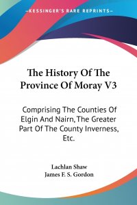 The History Of The Province Of Moray V3. Comprising The Counties Of Elgin And Nairn, The Greater Part Of The County Inverness, Etc