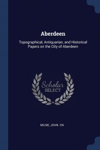 Aberdeen. Topographical, Antiquarian, and Historical Papers on the City of Aberdeen, John cn Milne