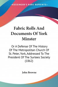 Fabric Rolls And Documents Of York Minster. Or A Defense Of The History Of The Metropolitan Church Of St. Peter, York, Addressed To The President Of The Surtees Society (1862)