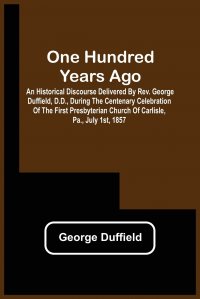 One Hundred Years Ago; An Historical Discourse Delivered By Rev. George Duffield, D.D., During The Centenary Celebration Of The First Presbyterian Church Of Carlisle, Pa., July 1St, 1857 George Duffield купить читать скачать онлайн - BookMix.ru