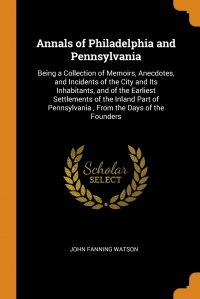 Annals of Philadelphia and Pennsylvania. Being a Collection of Memoirs, Anecdotes, and Incidents of the City and Its Inhabitants, and of the Earliest Settlements of the Inland Part of Pennsyl