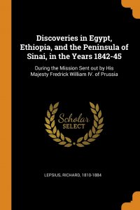 Discoveries in Egypt, Ethiopia, and the Peninsula of Sinai, in the Years 1842-45. During the Mission Sent out by His Majesty Fredrick William IV. of Prussia, Lepsius Richard 1810-1884