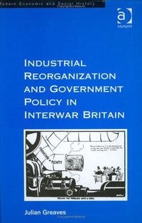 Industrial Reorganization and Government Policy in Interwar Britain (Modern Economic and Social History), Julian Greaves