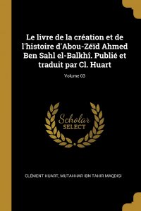 Le livre de la creation et de l'histoire d'Abou-Zeid Ahmed Ben Sahl el-Balkhi. Publie et traduit par Cl. Huart; Volume 03