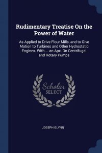 Rudimentary Treatise On the Power of Water. As Applied to Drive Flour Mills, and to Give Motion to Turbines and Other Hydrostatic Engines. With ... an Apx. On Centrifugal and Rotary Pumps