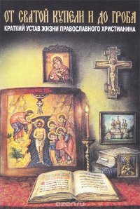 От святой купели и до гроба. Краткий устав жизни православного христианина