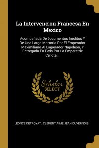La Intervencion Francesa En Mexico. Acompanada De Documentos Ineditos Y De Una Larga Memoria Por El Emperador Maximiliano Al Emperador Napoleon, Y Entregada En Paris Por La Emperatriz Carlota