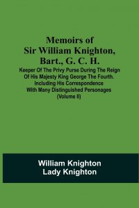 Memoirs Of Sir William Knighton, Bart., G. C. H. Keeper Of The Privy Purse During The Reign Of His Majesty King George The Fourth. Including His Correspondence With Many Distinguished Persona