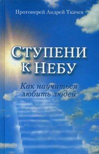 Ступени к Небу. Как научиться любить людей, Протоиерей Андрей Ткачев