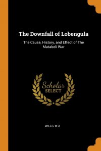 The Downfall of Lobengula. The Cause, History, and Effect of The Matabeli War, Wills W.A